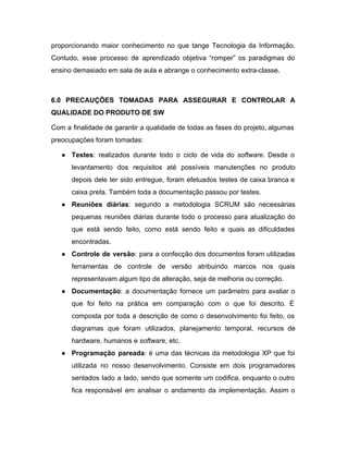 proporcionando maior conhecimento no que tange Tecnologia da Informação.                 
Contudo, esse processo de aprendizado objetiva “romper” os paradigmas do                   
ensino demasiado em sala de aula e abrange o conhecimento extra­classe. 
 
6.0 PRECAUÇÕES TOMADAS PARA ASSEGURAR E CONTROLAR A               
QUALIDADE DO PRODUTO DE SW 
Com a finalidade de garantir a qualidade de todas as fases do projeto, algumas                           
preocupações foram tomadas: 
● Testes​: realizados durante todo o ciclo de vida do ​software​. Desde o                       
levantamento dos requisitos até possíveis manutenções no produto               
depois dele ter sido entregue, foram efetuados testes de caixa branca e                       
caixa preta. Também toda a documentação passou por testes. 
● Reuniões diárias​: segundo a metodologia SCRUM são necessárias               
pequenas reuniões diárias durante todo o processo para atualização do                   
que está sendo feito, como está sendo feito e quais as dificuldades                       
encontradas. 
● Controle de versão​: para a confecção dos documentos foram utilizadas                   
ferramentas de controle de versão atribuindo marcos nos quais                 
representavam algum tipo de alteração, seja de melhoria ou correção. 
● Documentação​: a documentação fornece um parâmetro para avaliar o                 
que foi feito na prática em comparação com o que foi descrito. É                         
composta por toda a descrição de como o desenvolvimento foi feito, os                       
diagramas que foram utilizados, planejamento temporal, recursos de               
hardware, humanos e​ software​, etc. 
● Programação pareada​: é uma das técnicas da metodologia XP que foi                     
utilizada no nosso desenvolvimento. Consiste em dois programadores               
sentados lado a lado, sendo que somente um codifica, enquanto o outro                       
fica responsável em analisar o andamento da implementação. Assim o                   
 