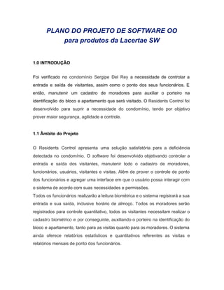 PLANO DO PROJETO DE SOFTWARE OO 
para produtos da Lacertae SW 
 
 
1.0 INTRODUÇÃO 
 
Foi verificado no ​condomínio Sergipe Del Rey ​a necessidade de controlar a                       
entrada e saída de visitantes, assim como o ponto dos seus funcionários. E                         
então, manutenir um cadastro de moradores para auxiliar o porteiro na                     
identificação do bloco e apartamento que será visitado. O ​Residents Control foi                       
desenvolvido para suprir a necessidade do condomínio, tendo por objetivo                   
prover maior segurança, agilidade e controle. 
 
1.1 Âmbito do Projeto 
 
O Residents Control apresenta uma solução satisfatória para a deficiência                   
detectada no condomínio. O ​software foi desenvolvido objetivando controlar a                   
entrada e saída dos visitantes, manutenir todo o cadastro de moradores,                     
funcionários, usuários, visitantes e visitas. Além de prover o controle de ponto                       
dos funcionários e agregar uma interface em que o usuário possa interagir com                         
o sistema de acordo com suas necessidades e permissões. 
Todos os funcionários realizarão a leitura biométrica e o sistema registrará a sua                         
entrada e sua saída, inclusive horário de almoço. Todos os moradores serão                       
registrados para controle quantitativo, todos os visitantes necessitam realizar o                   
cadastro biométrico e por conseguinte, auxiliando o porteiro na identificação do                     
bloco e apartamento, tanto para as visitas quanto para os moradores. O sistema                         
ainda oferece relatórios estatísticos e quantitativos referentes as visitas e                   
relatórios mensais de ponto dos funcionários. 
 
 