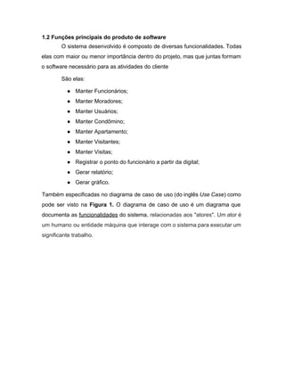 1.2 Funções principais do produto de​ software 
O sistema desenvolvido é composto de diversas funcionalidades. Todas                 
elas com maior ou menor importância dentro do projeto, mas que juntas formam                         
o software necessário para as atividades do cliente 
São elas: 
● Manter Funcionários; 
● Manter Moradores; 
● Manter Usuários; 
● Manter Condômino; 
● Manter Apartamento; 
● Manter Visitantes; 
● Manter Visitas; 
● Registrar o ponto do funcionário a partir da digital; 
● Gerar relatório; 
● Gerar gráfico. 
Também especificadas no diagrama de caso de uso (do inglês ​Use Case​) como                         
pode ser visto na ​Figura 1. ​O diagrama de caso de uso é um diagrama que                               
documenta as ​funcionalidades do sistema, ​relacionadas aos "atores". Um ator é                     
um humano ou entidade máquina que interage com o sistema para executar um                         
significante trabalho. 
 