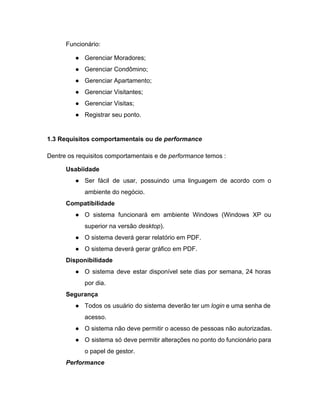 Funcionário: 
● Gerenciar Moradores; 
● Gerenciar Condômino; 
● Gerenciar Apartamento; 
● Gerenciar Visitantes; 
● Gerenciar Visitas; 
● Registrar seu ponto. 
 
1.3 Requisitos comportamentais ou de ​performance 
Dentre os requisitos comportamentais e de​ performance​ temos : 
Usabiidade 
● Ser fácil de usar, possuindo uma linguagem de acordo com o                     
ambiente do negócio. 
Compatibilidade 
● O sistema funcionará em ambiente Windows (Windows XP ou                 
superior na versão​ desktop​). 
● O sistema deverá gerar relatório em PDF. 
● O sistema deverá gerar gráfico em PDF. 
Disponibilidade 
● O sistema deve estar disponível sete dias por semana, 24 horas                     
por dia. 
Segurança 
● Todos os usuário do sistema deverão ter um ​login e uma senha de                         
acesso. 
● O sistema não deve permitir o acesso de pessoas não autorizadas. 
● O sistema só deve permitir alterações no ponto do funcionário para                     
o papel de gestor. 
Performance 
 