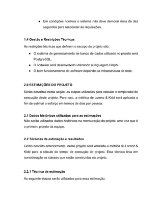 ● Em condições normais o sistema não deve demorar mais de dez                     
segundos para responder às requisições. 
 
1.4 Gestão e Restrições Técnicas 
As restrições técnicas que definem o escopo do projeto são: 
● O sistema de gerenciamento de banco de dados utilizado no projeto será                       
PostgreSQL. 
● O ​software​ será desenvolvido utilizando a linguagem Delphi. 
● O bom funcionamento do ​software​ depende da infraestrutura de rede. 
 
2.0 ESTIMAÇÕES DO PROJETO 
Serão descritas nesta seção, as etapas utilizadas para calcular o tempo total de                         
execução deste projeto. Para isso, a métrica de Lorenz & Kidd será aplicada ​a                           
fim de estimar o esforço em termos de dias por pessoa. 
 
2.1 Dados históricos utilizados para as estimações 
Não serão utilizados dados históricos na mensuração do projeto, uma vez que é                         
o primeiro projeto da equipe. 
 
2.2 Técnicas de estimação e resultados 
Como descrito anteriormente, neste projeto será utilizada a métrica de Lorenz &                       
Kidd para o cálculo do tempo de execução do projeto. Esta técnica leva em                           
consideração as classes que serão construídas no projeto.  
 
2.2.1 Técnica de estimação 
As seguinte etapas serão utilizadas para essa estimação: 
 