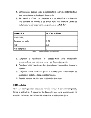 1. Definir quais e quantas serão as classes chave do projeto podendo utlizar                       
para isso o diagrama de classes de domínio. 
2. Para definir o número de classes de suporte, classificar qual interface                     
será utilizada no produto e de acordo com essa interface utilizar os                       
multiplicadores correspondentes, especificados na ​Tabela 1​: 
 
INTERFACE  MULTIPLICADOR 
Não gráfica  2 
Baseada em texto  2,25 
GUI  2,5 
GUI complexa  3 
Tabela 1 ­ Valores Interface x Multiplicador 
 
3. Multiplicar a quantidade de classes­chave pelo multiplicador             
correspondente para estimar o número de classes de suporte. 
4. Calcula­se o total das classes do projeto (classes de domínio + classes de                         
suporte). 
5. Multiplicar o total de classes (chave + suporte) pelo número médio de                       
unidades de trabalho (dias­pessoa) por classe. 
6. Calcular o tempo previsto para a realização do projeto. 
 
2.3 Resultados 
Com base no diagrama de classes de domínio, como pode ser visto na ​Figura 2​,                             
fez­se a estimativa. O diagrama de classes fornece uma r​epresentação da                     
estrutura e relações d​as ​classes​ que servem de modelo para ​objetos​. 
 