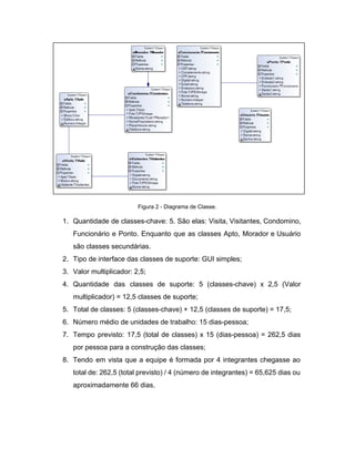  
Figura 2 ­ Diagrama de Classe. 
1. Quantidade de classes­chave: 5. São elas: Visita, Visitantes, Condomino,                 
Funcionário e Ponto. Enquanto que as classes Apto, Morador e Usuário                     
são classes secundárias. 
2. Tipo de interface das classes de suporte: GUI simples;  
3. Valor multiplicador: 2,5; 
4. Quantidade das classes de suporte: 5 (classes­chave) x 2,5 (Valor                   
multiplicador) = 12,5 classes de suporte; 
5. Total de classes: 5 (classes­chave) + 12,5 (classes de suporte) = 17,5; 
6. Número médio de unidades de trabalho: 15 dias­pessoa; 
7. Tempo previsto: 17,5 (total de classes) x 15 (dias­pessoa) = 262,5 dias                       
por pessoa para a construção das classes; 
8. Tendo em vista que a equipe é formada por 4 integrantes chegasse ao                         
total de: 262,5 (total previsto) / 4 (número de integrantes) = 65,625 dias ou                           
aproximadamente 66 dias. 
 
