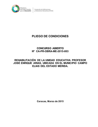 PLIEGO DE CONDICIONES
CCOONNCCUURRSSOO AABBIIEERRTTOO
Nº CA-PR-OBRA-ME-2015-003
REHABILITACIÓN DE LA UNIDAD EDUCATIVA PROFESOR
JOSÉ ENRIQUE ARIAS, UBICADA EN EL MUNICIPIO CAMPO
ELIAS DEL ESTADO MERIDA.
Caracas, Marzo de 2015
 