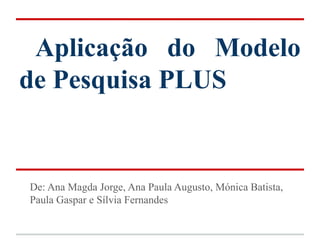 Aplicação do Modelo
de Pesquisa PLUS


De: Ana Magda Jorge, Ana Paula Augusto, Mónica Batista,
Paula Gaspar e Sílvia Fernandes
 