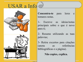 USAR a Informação - Registo
            Concentra-te     para   leres   e
            tomares notas.
            1- Escreve as ideias/notas
            principais sobre o que é novo
            para ti;
            2- Resume utilizando as tuas
            palavras;
            3- Retira excertos para citações
            (anota       as        referências
            bibliográficas e a página).
                  Não copies, explica.
 