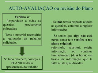 AUTO-AVALIAÇÃO ou revisão do Plano
         Verifica se:
- Respondeste a todas as       - Se não tens a resposta a todas
questões        previamente    as questões, continua a registar
colocadas;                     informações.
- Tens o material necessário   - Se sentes que algo não está
à realização do trabalho       certo, senta-te e verifica o teu
solicitado.                    plano original:
                               reformula, substitui, rejeita
                               informação       ou     continua
                               limitadamente (duas horas) em
Se tudo está bem, começa a     busca da informação que te
     PLANIFICAR a              falta ou da qual duvidas.
 apresentação do trabalho
 