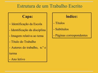 Estrutura de um Trabalho Escrito

          Capa:                             Índice:

- Identificação da Escola       - Títulos

- Identificação da disciplina   - Subtítulos

- Imagem relativa ao tema       - Páginas correspondentes
- Título do Trabalho
- Autores do trabalho, n.º e
turma
- Ano letivo
 