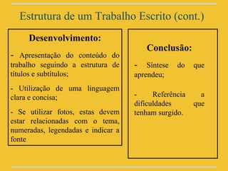 Estrutura de um Trabalho Escrito (cont.)
     Desenvolvimento:
                                       Conclusão:
- Apresentação do conteúdo do
trabalho seguindo a estrutura de    - Síntese do que
títulos e subtítulos;               aprendeu;
- Utilização de uma linguagem
clara e concisa;                    -     Referência     a
                                    dificuldades       que
- Se utilizar fotos, estas devem    tenham surgido.
estar relacionadas com o tema,
numeradas, legendadas e indicar a
fonte.
 