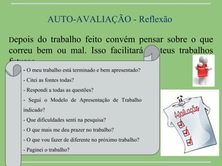 AUTO-AVALIAÇÃO - Reflexão

Depois   do trabalho feito convém pensar sobre o que
correu bem ou mal. Isso facilitará os teus trabalhos
futuros.
   - O meu trabalho está terminado e bem apresentado?
   - Citei as fontes todas?
   - Respondi a todas as questões?
   - Segui o Modelo de Apresentação de Trabalho
   indicado?
   - Que dificuldades senti na pesquisa?
   - O que mais me deu prazer no trabalho?
   - O que vou fazer de diferente no próximo trabalho?
   - Paginei o trabalho?
 