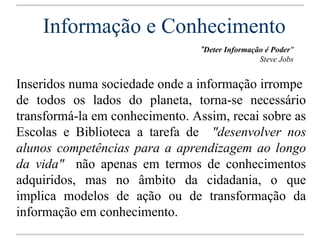 Informação e Conhecimento
                                 "Deter Informação é Poder"
                                                 Steve Jobs


Inseridos numa sociedade onde a informação irrompe
de todos os lados do planeta, torna-se necessário
transformá-la em conhecimento. Assim, recai sobre as
Escolas e Biblioteca a tarefa de "desenvolver nos
alunos competências para a aprendizagem ao longo
da vida" não apenas em termos de conhecimentos
adquiridos, mas no âmbito da cidadania, o que
implica modelos de ação ou de transformação da
informação em conhecimento.
 