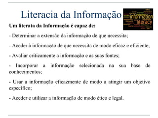 Literacia da Informação
Um literata da Informação é capaz de:
- Determinar a extensão da informação de que necessita;
- Aceder à informação de que necessita de modo eficaz e eficiente;
- Avaliar criticamente a informação e as suas fontes;
- Incorporar a informação selecionada na sua base de
conhecimentos;
- Usar a informação eficazmente de modo a atingir um objetivo
específico;
- Aceder e utilizar a informação de modo ético e legal.
 