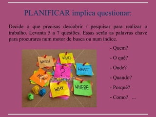 PLANIFICAR implica questionar:
Decide o que precisas descobrir / pesquisar para realizar o
trabalho. Levanta 5 a 7 questões. Essas serão as palavras chave
para procurares num motor de busca ou num índice.
                                              - Quem?
                                              - O quê?
                                              - Onde?
                                              - Quando?
                                              - Porquê?
                                              - Como? ...
 