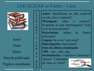 LOCALIZAR as Fontes - Lista
                      C   Autor: identificado ou não; credível
                      U
                      I   ou não, tem o contacto?
                      D   Mensagem:        clara   e    concisa?
                      A   Responde às tuas interrogações? Está
                      D
                      O   livre de preconceitos?
                      S   Referências: indica as fontes
                      A
                          utilizadas?
      Autor               Língua: há erros? será atual?
                      T
                          Hiperligações: funcionam?
      Título          E
                      R   Data da última atualização
      Editor              URL - gov., edu., org.
                      N
                      A   Destinatários: o objetivo é informar?
Data de publicação        Opinar? Contempla um único ponto
                      W
Páginas consultadas   E
                          de vista ou vários?
                      B
 