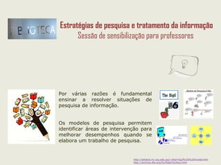 http://athene.riv.csu.edu.au/~jherring/PLUS%20model.htm
http://archive.ifla.org/IV/ifla63/63herj.htm
Ao propor uma pesquisa de informação é necessário orientar os
alunos no seu processo de trabalho:
Ao propor uma pesquisa de informação é necessário orientar os
alunos no seu processo de trabalho:
Estratégias de pesquisa e tratamento da informação
Sessão de sensibilização para professores
 