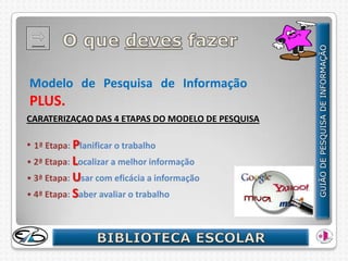 Modelo de Pesquisa de Informação
PLUS.
CARATERIZAÇAO DAS 4 ETAPAS DO MODELO DE PESQUISA

• 1ª Etapa: Planificar o trabalho
• 2ª Etapa: Localizar a melhor informação
• 3ª Etapa: Usar com eficácia a informação
• 4ª Etapa: Saber avaliar o trabalho
 