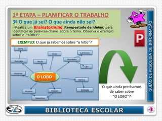 1ª ETAPA – PLANIFICAR O TRABALHO
3º O que já sei? O que ainda não sei?
Realiza um Brainstorming (tempestade de ideias) para
identificar as palavras-chave sobre o tema. Observa o exemplo
sobre o “LOBO”:

                       O que já sabemos sobre “o lobo”?
    Serra

                                  Uivar                 Carnívoro

                                           Mamífero
 Natureza               Medo

                                                            Cão


Histórias
                        O LOBO
                                                      Ibérico


                                                                    O que ainda precisamos
                                                        Extinção
            Alcateia              Atacam
                                                                        de saber sobre
                       Rebanhos
                                                                          “O LOBO”?
 