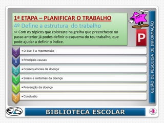 1ª ETAPA – PLANIFICAR O TRABALHO
4º Define a estrutura do trabalho
 Com os tópicos que colocaste na grelha que preencheste no
passo anterior já podes definir o esquema do teu trabalho, que
pode ajudar a definir o índice.

      • O que é a Hipertensão
I

      • Principais causas
II

      • Consequências da doença
III

      • Sinais e sintomas da doença
IV

      • Prevenção da doença
V

      • Conclusão
VI
 