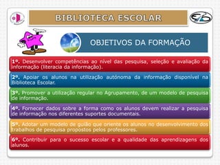 OBJETIVOS DA FORMAÇÃO

1º. Desenvolver competências ao nível das pesquisa, seleção e avaliação da
informação (literacia da informação).

2º. Apoiar os alunos na utilização autónoma da informação disponível na
Biblioteca Escolar.

3º. Promover a utilização regular no Agrupamento, de um modelo de pesquisa
de informação.

4º. Fornecer dados sobre a forma como os alunos devem realizar a pesquisa
de informação nos diferentes suportes documentais.

5º. Adotar um modelo de guião que oriente os alunos no desenvolvimento dos
trabalhos de pesquisa propostos pelos professores.

6º. Contribuir para o sucesso escolar e a qualidade das aprendizagens dos
alunos.
 