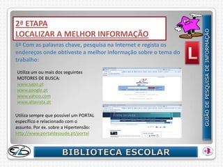 2ª ETAPA
LOCALIZAR A MELHOR INFORMAÇÃO
6º Com as palavras chave, pesquisa na Internet e regista os
endereços onde obtiveste a melhor informação sobre o tema do
trabalho:
Utiliza um ou mais dos seguintes
MOTORES DE BUSCA:
www.sapo.pt
www.google.pt
www.yahoo.com
www.altavista.pt

Utiliza sempre que possível um PORTAL
específico e relacionado com o
assunto. Por ex. sobre a Hipertensão:
http://www.portaldasaude.pt/portal
 