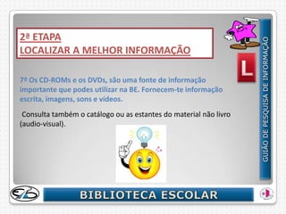 2ª ETAPA
LOCALIZAR A MELHOR INFORMAÇÃO

7º Os CD-ROMs e os DVDs, são uma fonte de informação
importante que podes utilizar na BE. Fornecem-te informação
escrita, imagens, sons e vídeos.
 Consulta também o catálogo ou as estantes do material não livro
(audio-visual).
 