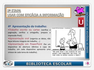 4º Apresentação do trabalho:
•Trabalho escrito ou cartaz              (verifica a
paginação, verifica a ortografia, prepara a
impressão final);
•Apresentação oral (organiza as ideias, não
faças leituras integrais do trabalho, …)
•Apresentação em PowerPoint (faz um
diapositivo de abertura idêntico à capa do
trabalho, em cada diapositivo apresenta uma
síntese de cada tema do trabalho).
 