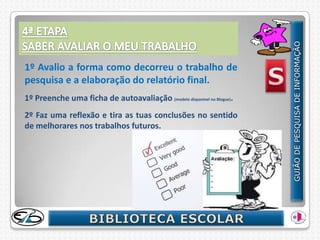 1º Avalio a forma como decorreu o trabalho de
pesquisa e a elaboração do relatório final.
1º Preenche uma ficha de autoavaliação (modelo disponível no Blogue).
2º Faz uma reflexão e tira as tuas conclusões no sentido
de melhorares nos trabalhos futuros.
 