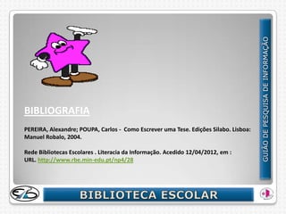 BIBLIOGRAFIA
PEREIRA, Alexandre; POUPA, Carlos - Como Escrever uma Tese. Edições Silabo. Lisboa:
Manuel Robalo, 2004.

Rede Bibliotecas Escolares . Literacia da Informação. Acedido 12/04/2012, em :
URL. http://www.rbe.min-edu.pt/np4/28
 