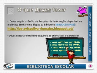 • Deves seguir o Guião de Pesquisa de Informação disponível na
Biblioteca Escolar e no Blogue da Biblioteca [BIBLIOLEITURAS]:



• Deves executar o trabalho seguindo as orientações do professor.
 