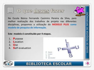 No Escola Básica Fernando Casimiro Pereira da Silva, para
melhor realização dos trabalhos de projeto nas diferentes
disciplinas, propomos a utilização do MODELO PLUS como
modelo de pesquisa de informação.

Este modelo é constituído por 4 etapas.
1.   Purpose
2.   Location
3.   Use
4.   Self-evaluation
 