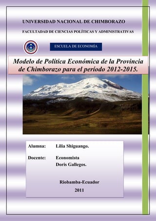 UNIVERSIDAD NACIONAL DE CHIMBORAZO

   FACULTADAD DE CIENCIAS POLÍTICAS Y ADMINISTRATIVAS


                 ESCUELA DE ECONOMÍA



Modelo de Política Económica de la Provincia
 de Chimborazo para el período 2012-2015.




     Alumna:      Lilia Shiguango.

     Docente:     Economista
                  Doris Gallegos.


                   Riobamba-Ecuador
                           2011
 