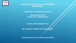 INSTITUTO DE ESTUDIOS PARA LA EXCELENCIA
PROFESIONAL
PLANEACION Y EVALUACION EDUCATIVA
PRESENTACION PPT DE
MODELO POR COMPETENCIAS
SANDRA JANET MARTINEZ VEGA
DR. ROOSEVELT ENRIQUE SÁNCHEZ CARRILLO
COATZACOALCOS,VER. A 20 DE MAYO DE 2018
 