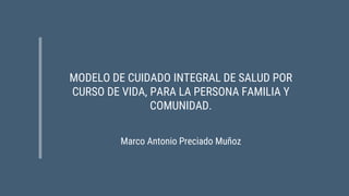 MODELO DE CUIDADO INTEGRAL DE SALUD POR
CURSO DE VIDA, PARA LA PERSONA FAMILIA Y
COMUNIDAD.
Marco Antonio Preciado Muñoz
 