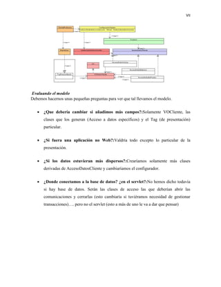 VII
Evaluando el modelo
Debemos hacernos unas pequeñas preguntas para ver que tal llevamos el modelo.
 ¿Que debería cambiar si añadimos más campos?:Solamente VOCliente, las
clases que los generan (Acceso a datos específicos) y el Tag (de presentación)
particular.
 ¿Si fuera una aplicación no Web?:Valdría todo excepto lo particular de la
presentación.
 ¿Si los datos estuvieran más dispersos?:Crearíamos solamente más clases
derivadas de AccesoDatosCliente y cambiaríamos el configurador.
 ¿Donde conectamos a la base de datos? ¿en el servlet?:No hemos dicho todavía
si hay base de datos. Serán las clases de acceso las que deberían abrir las
comunicaciones y cerrarlas (esto cambiaría si tuviéramos necesidad de gestionar
transacciones)…. pero no el servlet (esto a más de uno le va a dar que pensar)
 