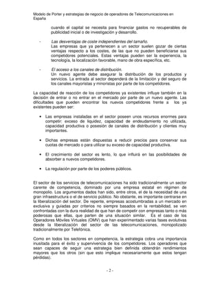 Modelo de Porter y estrategias de negocio de operadores de Telecomunicaciones en
España
cuando el capital se necesita para financiar gastos no recuperables de
publicidad inicial o de investigación y desarrollo.
- Las desventajas de coste independientes del tamaño.
Las empresas que ya pertenecen a un sector suelen gozar de ciertas
ventajas respecto a los costes, de las que no pueden beneficiarse sus
competidores potenciales. Estas ventajas pueden ser la experiencia, la
tecnología, la localización favorable, mano de obra específica, etc.
- El acceso a los canales de distribución.
Un nuevo agente debe asegurar la distribución de los productos y
servicios. La entrada al sector dependerá de la limitación y del seguro de
los canales mayoristas y minoristas por parte de los competidores.
La capacidad de reacción de los competidores ya existentes influye también en la
decisión de entrar o no entrar en el mercado por parte de un nuevo agente. Las
dificultades que pueden encontrar los nuevos competidores frente a los ya
existentes pueden ser:
• Las empresas instaladas en el sector poseen unos recursos enormes para
competir: exceso de liquidez, capacidad de endeudamiento no utilizada,
capacidad productiva o posesión de canales de distribución y clientes muy
importantes.
• Dichas empresas están dispuestas a reducir precios para conservar sus
cuotas de mercado o para utilizar su exceso de capacidad productiva.
• El crecimiento del sector es lento, lo que influirá en las posibilidades de
absorber a nuevos competidores.
• La regulación por parte de los poderes públicos.
El sector de los servicios de telecomunicaciones ha sido tradicionalmente un sector
carente de competencia, dominado por una empresa estatal en régimen de
monopolio. Los argumentos dados han sido, entre otros, el de la necesidad de una
gran infraestructura o el de servicio público. No obstante, es importante centrarse en
la liberalización del sector. De repente, empresas acostumbradas a un mercado en
exclusiva y guiadas por criterios no siempre basados en la rentabilidad, se ven
confrontadas con la dura realidad de que han de competir con empresas tanto o más
poderosas que ellas, que parten de una situación similar. Es el caso de los
Operadores Móviles Virtuales (OMV) que han experimentado varias fases evolutivas
desde la liberalización del sector de las telecomunicaciones, monopolizado
tradicionalmente por Telefónica.
Como en todos los sectores en competencia, la estrategia cobra una importancia
inusitada para el éxito y supervivencia de los competidores. Los operadores que
sean capaces de seguir una estrategia bien definida obtendrán rendimientos
mayores que los otros (sin que esto implique necesariamente que estos tengan
pérdidas).
 