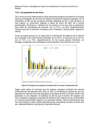 Modelo de Porter y estrategias de negocio de operadores de Telecomunicaciones en
España
7.2.3. Los paquetes de servicios
Tal y como se venía observando en años anteriores prosigue la tendencia en Europa
hacia la contratación de servicios de telecomunicaciones mediante paquetes. En la
actualidad, el 29% de los europeos contratan paquetes de dos o más servicios, lo
cual supone un incremento respecto a datos de enero de 2007 de 9 puntos
porcentuales. Dinamarca y Holanda son los países en los que más se aprovecha
este modo de contratación de servicios, con un 47% y un 42% respectivamente,
mientras que por el contrario en países como Finlandia o Grecia pocos hogares la
utilizan.
Como se puede apreciar en la Figura 38, la combinación de telefonía fija e Internet
es el paquete más comúnmente contratado en la UE-27, al igual que en la UE-15,
con un 13% y un 15%, respectivamente. En los nuevos países miembros, sin
embargo, el paquete más contratado es el de televisión más Internet con un 6%.
Figura 38. Tipología de los paquetes contratados (UE-27). Fuente: Eurobarómetro 293
Según estos datos se concluye que los hogares europeos contratan las mismas
combinaciones de paquetes que hace un año. La tendencia en general es que los
paquetes de servicios que eran populares a principios de 2007 se hayan hecho más
populares un año después. Un ejemplo de ello es que el número de hogares que
han contratado el paquete combinado de telefonía fija e Internet se ha incrementado
en 5 puntos porcentuales respecto a la encuesta anterior. Otras combinaciones que
han comenzando a tener niveles significativos de contratación durante el último año
son: televisión/telefonía fija/Internet y televisión/Internet.
 
