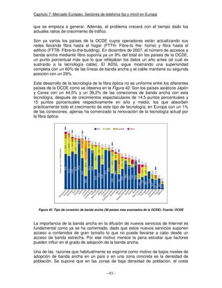Capítulo 7: Mercado Europeo. Sectores de telefonía fija y móvil en Europa
que se empieza a generar. Además, el problema crecerá con el tiempo dado los
actuales ratios de crecimiento de tráfico.
Son ya varios los países de la OCDE cuyos operadores están actualizando sus
redes llevando fibra hasta el hogar (FTTH- Fibre-to the- home) y fibra hasta el
edificio (FTTB- Fibre-to-the-building). En diciembre de 2007, el número de accesos a
banda ancha mediante fibra suponía ya un 9% del total en los países de la OCDE,
un punto porcentual más que lo que reflejaban los datos un año antes (el cual es
sustraído a la tecnología cable). El ADSL sigue mostrando una superioridad
completa con un 60% de las líneas de banda ancha y el cable mantiene su segunda
posición con un 29%.
Este desarrollo de la tecnología de la fibra óptica no es uniforme entre los diferentes
países de la OCDE como se observa en la Figura 42. Son los países asiáticos Japón
y Corea con un 44,5% y un 39,2% de las conexiones de banda ancha con esta
tecnología, después de crecimientos espectaculares de 14,5 puntos porcentuales y
15 puntos porcentuales respectivamente en año y medio, los que absorben
prácticamente todo el crecimiento de este tipo de tecnología; en Europa con un 1%
de las conexiones, apenas ha comenzado la renovación de la tecnología actual por
la fibra óptica.
Figura 42. Tipo de conexión de banda ancha (30 países más avanzados de la OCDE). Fuente: OCDE
La importancia de la banda ancha en la difusión de nuevos servicios de Internet es
fundamental como ya se ha comentado, dado que estos nuevos servicios suponen
acceso a contenidos de gran tamaño lo que no puede llevarse a cabo desde un
acceso de banda estrecha. Por ese motivo merece la pena estudiar que factores
pueden influir en el grado de adopción de la banda ancha.
Una de las razones que habitualmente se esgrime como motivo de bajos niveles de
adopción de banda ancha en un país o en una zona concreta es la densidad de
población. Se supone que en las zonas de baja densidad de población, el coste
 