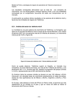 Modelo de Porter y estrategias de negocio de operadores de Telecomunicaciones en
España
Los resultados conseguidos demuestran que se trata de una compañía de
crecimiento, con una escala global y enfoque regional y local, y con una credibilidad
contrastada por el cumplimiento recurrente de todos sus compromisos con el
mercado.
A continuación se analizan dichos resultados en los sectores de la telefonía móvil y
fija de las tres Unidades de negocio de Telefónica.
8.2.1. Análisis del sector de telefonía móvil
La movilidad es una gran palanca de crecimiento de Telefónica. La Compañía, que
opera en el mercado de telefonía móvil a través de las marcas Movistar y O2, finalizó
el ejercicio 2007 con una ganancia neta de 24 millones de accesos y un crecimiento
interanual del 16,6% (Figura 46).
Figura 46. Accesos de la telefonía móvil. “Informe telefónica año 2007”
Como se puede observar, Telefónica superó en España, un mercado muy
competitivo, los 22,8 millones de líneas, con más de 50,7 millones de clientes, y una
penetración del 111%. Durante este año, destacó la progresión del parque contrato
(+12,4%), representando casi el 60% del total de los clientes.
En América Latina los accesos móviles se situaron en casi 102 millones (+22,4%
interanual), con elevadas tasas de crecimiento prácticamente en todos los países,
siendo las más significativas las de México (+46,6%), Argentina (+22,6%) y Perú
(+58,5%).
En Europa, cabe destacar el éxito del iPhone en Reino Unido, el terminal que más
rápidamente se ha vendido en el país y que en marzo de 2008 se realizó el
lanzamiento del iPhone en Irlanda.
 