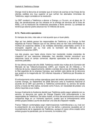 Capítulo 8. Telefónica y Orange
Orange inició la denuncia al constatar que el número de averías en las líneas de los
clientes cedidos era muy superior al que sufrían los abonados minoristas de
Telefónica, según constaba en la resolución.
La CMT condenó a Telefónica a abonar a Orange y a Ya.com, en el plazo de 15
días, las penalizaciones por los retrasos en la entrega de servicios de la línea de
ADSL y en la resolución de incidencias asociadas a dicho servicio. La cantidad se
tendría que abonar podría alcanzar los 10 millones de euros.
8.7.2. Pacto entre operadores
En tiempos de crisis, más vale un mal acuerdo que un buen pleito.
Algo así han debido pensar los responsables de Telefónica y de Orange, la filial
española de France Télécom que en los últimos años se han visto enfrentados en
multitud de ocasiones debido a las múltiples demandas presentadas contra el ex
monopolio español por su rival ante la Comisión del Mercado de las
Telecomunicaciones (CMT).
Los dos grupos, que hasta ahora mismo han mantenido niveles crecientes de
crispación en sus relaciones bilaterales, han decidido intentar reconducir sus
relaciones hacia el campo comercial, dejando aparcadas las denuncias y las
acciones judiciales.
En los últimos meses del año 2008, Telefónica recibió dos multas de la Comisión del
Mercado de las Telecomunicaciones (CMT), por importe de 20 millones y 10
millones de euros, respectivamente, debido a sendas denuncias de Orange España,
la filial española de la empresa francesa, que también está detrás de la denuncia
que acabó en la megamulta de 152 millones impuesta a Telefónica por Bruselas en
2007 (44).
El enfrentamiento entre ambas operadoras pasó del ámbito administrativo al judicial,
cuando Orange, en Septiembre de 2008 denunció ante la Audiencia Nacional el
acuerdo de la CMT que permitía a Telefónica comercializar su servicio de banda
ancha a través de fibra óptica, conocido como Futura, sin necesidad de prestar una
oferta mayorista a sus rivales.
Aunque finalmente la Audiencia decidió que Telefónica podía seguir adelante con su
servicio, la denuncia por parte de Orange España irritó profundamente a los
responsables de Telefónica. De todos modos, el inicio del acercamiento entre ambas
compañías llega en un momento oportuno, puesto que el enfrentamiento entre
ambos grupos estaba a punto de alcanzar una cota de crispación notable.
France Télécom contemplaba exigir indemnizaciones multimillonarias a su rival con
la presentación de una demanda civil por los daños y perjuicios causados por el
incumplimiento de la regulación de Telefónica, aunque el nuevo clima creado entre
ambos grupos ha paralizado, por el momento, la iniciativa (45).
 