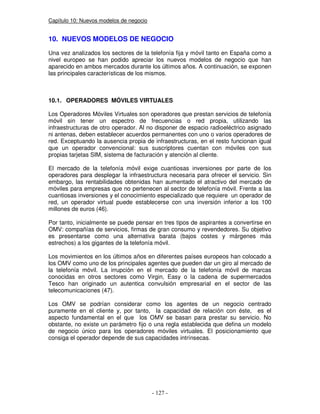 Capítulo 10: Nuevos modelos de negocio
10. NUEVOS MODELOS DE NEGOCIO
Una vez analizados los sectores de la telefonía fija y móvil tanto en España como a
nivel europeo se han podido apreciar los nuevos modelos de negocio que han
aparecido en ambos mercados durante los últimos años. A continuación, se exponen
las principales características de los mismos.
10.1. OPERADORES MÓVILES VIRTUALES
Los Operadores Móviles Virtuales son operadores que prestan servicios de telefonía
móvil sin tener un espectro de frecuencias o red propia, utilizando las
infraestructuras de otro operador. Al no disponer de espacio radioeléctrico asignado
ni antenas, deben establecer acuerdos permanentes con uno o varios operadores de
red. Exceptuando la ausencia propia de infraestructuras, en el resto funcionan igual
que un operador convencional: sus suscriptores cuentan con móviles con sus
propias tarjetas SIM, sistema de facturación y atención al cliente.
El mercado de la telefonía móvil exige cuantiosas inversiones por parte de los
operadores para desplegar la infraestructura necesaria para ofrecer el servicio. Sin
embargo, las rentabilidades obtenidas han aumentado el atractivo del mercado de
móviles para empresas que no pertenecen al sector de telefonía móvil. Frente a las
cuantiosas inversiones y el conocimiento especializado que requiere un operador de
red, un operador virtual puede establecerse con una inversión inferior a los 100
millones de euros (46).
Por tanto, inicialmente se puede pensar en tres tipos de aspirantes a convertirse en
OMV: compañías de servicios, firmas de gran consumo y revendedores. Su objetivo
es presentarse como una alternativa barata (bajos costes y márgenes más
estrechos) a los gigantes de la telefonía móvil.
Los movimientos en los últimos años en diferentes países europeos han colocado a
los OMV como uno de los principales agentes que pueden dar un giro al mercado de
la telefonía móvil. La irrupción en el mercado de la telefonía móvil de marcas
conocidas en otros sectores como Virgin, Easy o la cadena de supermercados
Tesco han originado un autentica convulsión empresarial en el sector de las
telecomunicaciones (47).
Los OMV se podrían considerar como los agentes de un negocio centrado
puramente en el cliente y, por tanto, la capacidad de relación con éste, es el
aspecto fundamental en el que los OMV se basan para prestar su servicio. No
obstante, no existe un parámetro fijo o una regla establecida que defina un modelo
de negocio único para los operadores móviles virtuales. El posicionamiento que
consiga el operador depende de sus capacidades intrínsecas.
 