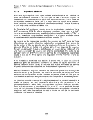 Modelo de Porter y estrategias de negocio de operadores de Telecomunicaciones en
España
10.2.3. Regulación de la VoIP
Aunque en algunos países como Japón se viene ofreciendo desde 2002 servicios de
VoIP, ha sido desde finales de 2003 y principios de 2004 cuando una mayoría de
reguladores han presentado en sus respectivos ámbitos consultas públicas sobre las
implicaciones reguladoras de la VoIP, y la mejor forma de regular estos servicios.
Entre los países que han realizado estas consultas están EEUU, Canadá, Australia y
la gran mayoría de los países europeos (50).
En España la CMT emitió una consulta sobre las implicaciones reguladoras de la
VoIP en mayo de 2004. En ella se plantearon cuestiones clave como si la VoIP
debería ser considerada como un servicio telefónico disponible al público (STDP) o
como un servicio de comunicaciones electrónicas, y si el marco regulador estaba
preparado para acomodar la nueva generación de servicios (7).
La mayoría de las respuestas consideró los servicios de VoIP como servicios
diferentes de los servicios telefónicos tradicionales. La necesidad de un acceso de
banda ancha, la falta de garantía para la localización física de la conexión, la
potencial diferencia en tarifas y la facilidad para ofrecer paquetes de servicios,
llevaron a la conclusión de que no se trataba de un servicio de tipo tradicional, sino
una nueva generación de servicios con enorme potencialidad. Por tanto, no se
consideró como un STDP sino como un servicio de comunicaciones electrónicas
(SCE) al que se le debía aplicar una regulación mínima mientras seguía su
evolución.
A los métodos ya existentes para acceder al cliente final, en 2007 se añadió la
posibilidad para los operadores alternativos de utilizar el alquiler del bucle sin
servicio telefónico básico (STB) al incluirse esta nueva modalidad de servicio
mayorista en la oferta de acceso al bucle de abonado en septiembre de 2006.
Este tipo de servicio mayorista permite a los operadores prestar con tecnología IP
servicios de voz y, en particular, les ofrece la posibilidad de empaquetar estos
servicios con los de banda ancha. También es posible prestar la VoIP por los
operadores que realizaron la migración del acceso compartido al bucle desagregado.
Un producto distinto son las aplicaciones para poder realizar llamadas telefónicas a
través de Internet, sin una numeración específica y sin garantizarse ni la
interoperabilidad ni la calidad de las comunicaciones, pero a un precio muy reducido.
Estas aplicaciones usan la tecnología de Voz sobre IP, pero a través de Internet
como red de transmisión. Esta modalidad, al ofrecer precios muy bajos, estimula la
sustitución del tráfico internacional cursado a través de red fija del segmento
residencial y del segmento negocios.
 
