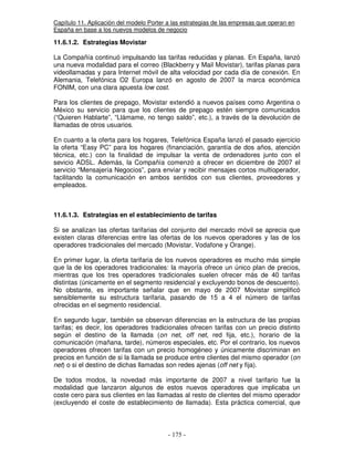 Capítulo 11. Aplicación del modelo Porter a las estrategias de las empresas que operan en
España en base a los nuevos modelos de negocio
11.6.1.2. Estrategias Movistar
La Compañía continuó impulsando las tarifas reducidas y planas. En España, lanzó
una nueva modalidad para el correo (Blackberry y Mail Movistar), tarifas planas para
videollamadas y para Internet móvil de alta velocidad por cada día de conexión. En
Alemania, Telefónica O2 Europa lanzó en agosto de 2007 la marca económica
FONIM, con una clara apuesta low cost.
Para los clientes de prepago, Movistar extendió a nuevos países como Argentina o
México su servicio para que los clientes de prepago estén siempre comunicados
(“Quieren Hablarte”, “Llámame, no tengo saldo”, etc.), a través de la devolución de
llamadas de otros usuarios.
En cuanto a la oferta para los hogares, Telefónica España lanzó el pasado ejercicio
la oferta “Easy PC” para los hogares (financiación, garantía de dos años, atención
técnica, etc.) con la finalidad de impulsar la venta de ordenadores junto con el
sevicio ADSL. Además, la Compañía comenzó a ofrecer en diciembre de 2007 el
servicio “Mensajería Negocios”, para enviar y recibir mensajes cortos multioperador,
facilitando la comunicación en ambos sentidos con sus clientes, proveedores y
empleados.
11.6.1.3. Estrategias en el establecimiento de tarifas
Si se analizan las ofertas tarifarias del conjunto del mercado móvil se aprecia que
existen claras diferencias entre las ofertas de los nuevos operadores y las de los
operadores tradicionales del mercado (Movistar, Vodafone y Orange).
En primer lugar, la oferta tarifaria de los nuevos operadores es mucho más simple
que la de los operadores tradicionales: la mayoría ofrece un único plan de precios,
mientras que los tres operadores tradicionales suelen ofrecer más de 40 tarifas
distintas (únicamente en el segmento residencial y excluyendo bonos de descuento).
No obstante, es importante señalar que en mayo de 2007 Movistar simplificó
sensiblemente su estructura tarifaria, pasando de 15 a 4 el número de tarifas
ofrecidas en el segmento residencial.
En segundo lugar, también se observan diferencias en la estructura de las propias
tarifas; es decir, los operadores tradicionales ofrecen tarifas con un precio distinto
según el destino de la llamada (on net, off net, red fija, etc.), horario de la
comunicación (mañana, tarde), números especiales, etc. Por el contrario, los nuevos
operadores ofrecen tarifas con un precio homogéneo y únicamente discriminan en
precios en función de si la llamada se produce entre clientes del mismo operador (on
net) o si el destino de dichas llamadas son redes ajenas (off net y fija).
De todos modos, la novedad más importante de 2007 a nivel tarifario fue la
modalidad que lanzaron algunos de estos nuevos operadores que implicaba un
coste cero para sus clientes en las llamadas al resto de clientes del mismo operador
(excluyendo el coste de establecimiento de llamada). Esta práctica comercial, que
 