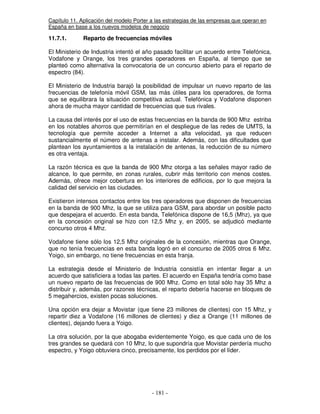 Capítulo 11. Aplicación del modelo Porter a las estrategias de las empresas que operan en
España en base a los nuevos modelos de negocio
11.7.1. Reparto de frecuencias móviles
El Ministerio de Industria intentó el año pasado facilitar un acuerdo entre Telefónica,
Vodafone y Orange, los tres grandes operadores en España, al tiempo que se
planteó como alternativa la convocatoria de un concurso abierto para el reparto de
espectro (84).
El Ministerio de Industria barajó la posibilidad de impulsar un nuevo reparto de las
frecuencias de telefonía móvil GSM, las más útiles para los operadores, de forma
que se equilibrara la situación competitiva actual. Telefónica y Vodafone disponen
ahora de mucha mayor cantidad de frecuencias que sus rivales.
La causa del interés por el uso de estas frecuencias en la banda de 900 Mhz estriba
en los notables ahorros que permitirían en el despliegue de las redes de UMTS, la
tecnología que permite acceder a Internet a alta velocidad, ya que reducen
sustancialmente el número de antenas a instalar. Además, con las dificultades que
plantean los ayuntamientos a la instalación de antenas, la reducción de su número
es otra ventaja.
La razón técnica es que la banda de 900 Mhz otorga a las señales mayor radio de
alcance, lo que permite, en zonas rurales, cubrir más territorio con menos costes.
Además, ofrece mejor cobertura en los interiores de edificios, por lo que mejora la
calidad del servicio en las ciudades.
Existieron intensos contactos entre los tres operadores que disponen de frecuencias
en la banda de 900 Mhz, la que se utiliza para GSM, para abordar un posible pacto
que despejara el acuerdo. En esta banda, Telefónica dispone de 16,5 (Mhz), ya que
en la concesión original se hizo con 12,5 Mhz y, en 2005, se adjudicó mediante
concurso otros 4 Mhz.
Vodafone tiene sólo los 12,5 Mhz originales de la concesión, mientras que Orange,
que no tenía frecuencias en esta banda logró en el concurso de 2005 otros 6 Mhz.
Yoigo, sin embargo, no tiene frecuencias en esta franja.
La estrategia desde el Ministerio de Industria consistía en intentar llegar a un
acuerdo que satisficiera a todas las partes. El acuerdo en España tendría como base
un nuevo reparto de las frecuencias de 900 Mhz. Como en total sólo hay 35 Mhz a
distribuir y, además, por razones técnicas, el reparto debería hacerse en bloques de
5 megahercios, existen pocas soluciones.
Una opción era dejar a Movistar (que tiene 23 millones de clientes) con 15 Mhz, y
repartir diez a Vodafone (16 millones de clientes) y diez a Orange (11 millones de
clientes), dejando fuera a Yoigo.
La otra solución, por la que abogaba evidentemente Yoigo, es que cada uno de los
tres grandes se quedará con 10 Mhz, lo que supondría que Movistar perdería mucho
espectro, y Yoigo obtuviera cinco, precisamente, los perdidos por el líder.
 