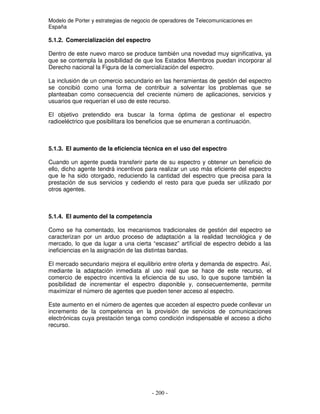 Modelo de Porter y estrategias de negocio de operadores de Telecomunicaciones en
España
5.1.2. Comercialización del espectro
Dentro de este nuevo marco se produce también una novedad muy significativa, ya
que se contempla la posibilidad de que los Estados Miembros puedan incorporar al
Derecho nacional la Figura de la comercialización del espectro.
La inclusión de un comercio secundario en las herramientas de gestión del espectro
se concibió como una forma de contribuir a solventar los problemas que se
planteaban como consecuencia del creciente número de aplicaciones, servicios y
usuarios que requerían el uso de este recurso.
El objetivo pretendido era buscar la forma óptima de gestionar el espectro
radioeléctrico que posibilitara los beneficios que se enumeran a continuación.
5.1.3. El aumento de la eficiencia técnica en el uso del espectro
Cuando un agente pueda transferir parte de su espectro y obtener un beneficio de
ello, dicho agente tendrá incentivos para realizar un uso más eficiente del espectro
que le ha sido otorgado, reduciendo la cantidad del espectro que precisa para la
prestación de sus servicios y cediendo el resto para que pueda ser utilizado por
otros agentes.
5.1.4. El aumento del la competencia
Como se ha comentado, los mecanismos tradicionales de gestión del espectro se
caracterizan por un arduo proceso de adaptación a la realidad tecnológica y de
mercado, lo que da lugar a una cierta “escasez” artificial de espectro debido a las
ineficiencias en la asignación de las distintas bandas.
El mercado secundario mejora el equilibrio entre oferta y demanda de espectro. Así,
mediante la adaptación inmediata al uso real que se hace de este recurso, el
comercio de espectro incentiva la eficiencia de su uso, lo que supone también la
posibilidad de incrementar el espectro disponible y, consecuentemente, permite
maximizar el número de agentes que pueden tener acceso al espectro.
Este aumento en el número de agentes que acceden al espectro puede conllevar un
incremento de la competencia en la provisión de servicios de comunicaciones
electrónicas cuya prestación tenga como condición indispensable el acceso a dicho
recurso.
 