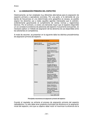 Anexo
6. LA ASIGNACIÓN PRIMARIA DEL ESPECTRO
Históricamente, se han empleado muy diferentes alternativas para la asignación de
espectro primaria a operadores concretos. Por una parte, si la demanda de una
banda de frecuencias en una determinada zona geográfica es escasa, es posible
asignar los derechos uso a todos aquellos agentes interesados que lo soliciten,
evidentemente garantizando el cumplimiento de ciertas normas y reglamentos
técnicos. Por el contrario, si existe una demanda mayor que el espectro disponible
y/o se constata la existencia de peticiones del espectro mutuamente excluyentes, es
necesario aplicar un método de asignación de los derechos de uso disponibles entre
los solicitantes en competencia.
A modo de resumen, se presentan en la siguiente tabla los distintos procedimientos
de asignación primaria de espectro.
Principales mecanismos de asignación primaria del espectro
Cuando el regulador se enfrenta al proceso de asignación primaria del espectro
radioeléctrico, no sólo debe tener presente el principio de eficiencia en la asignación
inicial del espectro, sino que su objetivo debe incluir el maximizar la eficiencia de la
 