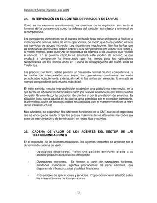 Capítulo 3: Marco regulador. Las ARN
3.4. INTERVENCIÓN EN EL CONTROL DE PRECIOS Y DE TARIFAS
Como se ha expuesto anteriormente, los objetivos de la regulación son tanto el
fomento de la competencia como la defensa del carácter estratégico y universal de
la competencia.
Los operadores dominantes en el acceso del bucle local están obligados a facilitar la
interconexión con las redes de otros operadores, de modo que éstos pueden ofrecer
sus servicios de acceso indirecto. Los organismos reguladores fijan las tarifas que
las compañías dominantes deben cobrar a sus competidores por utilizar sus redes y,
al mismo tiempo, debe autorizar el precio que se cobrará a los usuarios que reciben
el servicio. En el próximo capítulo se estudiará este modelo de acceso, lo que
ayudará a comprender la importancia que ha tenido para los operadores
competidores en los últimos años en España la desagregación del bucle local de
Telefónica.
Los precios, por tanto, deben permitir un desarrollo normal de libre competencia. Si
las tarifas de interconexión son bajas, los operadores dominantes se verán
perjudicados notablemente, y de igual modo si las tarifas son elevadas, la entrada de
nuevos competidores será mucho más difícil.
En este sentido, resulta imprescindible establecer una plataforma intermedia, en la
que tanto los operadores dominantes como los nuevos operadores entrantes puedan
competir libremente por la captación de clientes y por la prestación de servicios. La
situación ideal sería aquella en la que la tarifa percibida por el operador dominante,
le permitiera cubrir los distintos costes relacionados con el mantenimiento de la red y
de las infraestructuras.
Más adelante, se expondrán las diferentes funciones de la CMT que es el organismo
que se encarga de regular y fijar los precios máximos de los diferentes mercados (ya
sean de interconexión o de terminación) en redes fijas y móviles.
3.5. CADENA DE VALOR DE LOS AGENTES DEL SECTOR DE LAS
TELECOMUNICACIONES
En el mercado de las telecomunicaciones, los agentes presentes se ordenan por la
denominada cadena de valor.
- Operadores establecidos. Tienen una posición dominante debido a su
anterior posición exclusiva en el mercado.
- Operadores entrantes. Se forman a partir de operadores foráneos,
entidades financieras, agentes procedentes de otros sectores, que
disponen de infraestructuras y solidez financiera.
- Proveedores de aplicaciones y servicios. Proporcionan valor añadido sobre
las infraestructuras de los operadores.
 