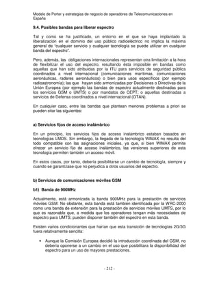 Modelo de Porter y estrategias de negocio de operadores de Telecomunicaciones en
España
9.4. Posibles bandas para liberar espectro
Tal y como se ha justificado, un entorno en el que se haya implantado la
liberalización en el dominio del uso público radioeléctrico no implica la máxima
general de “cualquier servicio y cualquier tecnología se puede utilizar en cualquier
banda del espectro”.
Pero, además, las obligaciones internacionales representan otra limitación a la hora
de flexibilizar el uso del espectro, resultando ésta imposible en bandas como
aquellas que han sido atribuidas por la ITU para servicios de seguridad pública
coordinados a nivel internacional (comunicaciones marítimas, comunicaciones
aeronáuticas, radares aeronáuticos) o bien para usos específicos (por ejemplo
radioastronomía); las que hayan sido armonizadas por Decisiones o Directivas de la
Unión Europea (por ejemplo las bandas de espectro actualmente destinadas para
los servicios GSM o UMTS) o por mandatos de CEPT; o aquellas destinadas a
servicios de Defensa coordinados a nivel internacional (OTAN).
En cualquier caso, entre las bandas que plantean menores problemas a priori se
pueden citar las siguientes:
a) Servicios fijos de acceso inalámbrico
En un principio, los servicios fijos de acceso inalámbrico estaban basados en
tecnologías LMDS. Sin embargo, la llegada de la tecnología WIMAX no resulta del
todo compatible con las asignaciones iniciales, ya que, si bien WIMAX permite
ofrecer un servicio fijo de acceso inalámbrico, las versiones superiores de esta
tecnología permiten también un acceso móvil.
En estos casos, por tanto, debería posibilitarse un cambio de tecnología, siempre y
cuando se garantizase que no perjudica a otros usuarios del espectro.
b) Servicios de comunicaciones móviles GSM
b1) Banda de 900MHz
Actualmente, está armonizada la banda 900MHz para la prestación de servicios
móviles GSM. No obstante, esta banda está también identificada por la WRC-2000
como una banda de extensión para la prestación de servicios móviles UMTS, por lo
que es razonable que, a medida que los operadores tengan más necesidades de
espectro para UMTS, pueden disponer también del espectro en esta banda.
Existen varios condicionantes que harían que esta transición de tecnologías 2G/3G
fuera relativamente sencilla:
• Aunque la Comisión Europea decidió la introducción coordinada del GSM, no
debería oponerse a un cambio en el uso que posibilitara la disponibilidad del
espectro para un uso de mayores prestaciones.
 