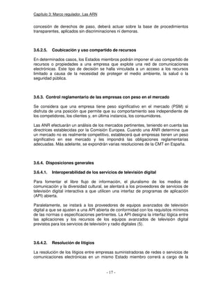 Capítulo 3: Marco regulador. Las ARN
concesión de derechos de paso, deberá actuar sobre la base de procedimientos
transparentes, aplicados sin discriminaciones ni demoras.
3.6.2.5. Coubicación y uso compartido de recursos
En determinados casos, los Estados miembros podrán imponer el uso compartido de
recursos o propiedades a una empresa que explote una red de comunicaciones
electrónicas. Este tipo de decisión se halla vinculada a un acceso a los recursos
limitado a causa de la necesidad de proteger el medio ambiente, la salud o la
seguridad pública.
3.6.3. Control reglamentario de las empresas con peso en el mercado
Se considera que una empresa tiene peso significativo en el mercado (PSM) si
disfruta de una posición que permite que su comportamiento sea independiente de
los competidores, los clientes y, en última instancia, los consumidores.
Las ANR efectuarán un análisis de los mercados pertinentes, teniendo en cuenta las
directrices establecidas por la Comisión Europea. Cuando una ANR determine que
un mercado no es realmente competitivo, establecerá qué empresas tienen un peso
significativo en ese mercado y les impondrá las obligaciones reglamentarias
adecuadas. Más adelante, se expondrán varias resoluciones de la CMT en España.
3.6.4. Disposiciones generales
3.6.4.1. Interoperabilidad de los servicios de televisión digital
Para fomentar el libre flujo de información, el pluralismo de los medios de
comunicación y la diversidad cultural, se alentará a los proveedores de servicios de
televisión digital interactiva a que utilicen una interfaz de programas de aplicación
(API) abierta.
Paralelamente, se instará a los proveedores de equipos avanzados de televisión
digital a que se ajusten a una API abierta de conformidad con los requisitos mínimos
de las normas o especificaciones pertinentes. La API designa la interfaz lógica entre
las aplicaciones y los recursos de los equipos avanzados de televisión digital
previstos para los servicios de televisión y radio digitales (5).
3.6.4.2. Resolución de litigios
La resolución de los litigios entre empresas suministradoras de redes o servicios de
comunicaciones electrónicas en un mismo Estado miembro correrá a cargo de la
 