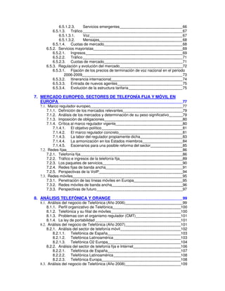 6.5.1.2.3. Servicios emergentes 66
6.5.1.3. Tráfico 67
6.5.1.3.1. Voz 67
6.5.1.3.2. Mensajes 68
6.5.1.4. Cuotas de mercado 68
6.5.2. Servicios mayoristas 69
6.5.2.1. Ingresos 69
6.5.2.2. Tráfico 71
6.5.2.3. Cuotas de mercado 71
6.5.3. Regulación y evolución del mercado 72
6.5.3.1. Fijación de los precios de terminación de voz nacional en el periodo
2006-2009 73
6.5.3.2. Itinerancia internacional 74
6.5.3.3. Entrada de nuevos agentes 75
6.5.3.4. Evolución de la estructura tarifaria 75
7. MERCADO EUROPEO. SECTORES DE TELEFONÍA FIJA Y MÓVIL EN
EUROPA 77
Marco regulador europeo 77
7.1.1. Definición de los mercados relevantes 79
7.1.2. Análisis de los mercados y determinación de su peso significativo 79
7.1.3. Imposición de obligaciones 80
7.1.4. Crítica al marco regulador vigente 80
7.1.4.1. El objetivo político 81
7.1.4.2. El marco regulador concreto 81
7.1.4.3. La labor del regulador propiamente dicha 83
7.1.4.4. La armonización en los Estados miembros 84
7.1.4.5. Escenarios para una posible reforma del sector 85
Redes fijas 86
7.2.1. Telefonía fija 86
7.2.2. Tráfico e ingresos de la telefonía fija 89
7.2.3. Los paquetes de servicios 90
7.2.4. Redes fijas de banda ancha 91
7.2.5. Perspectivas de la VoIP 94
Redes móviles 95
7.3.1. Penetración de las líneas móviles en Europa 95
7.3.2. Redes móviles de banda ancha 96
7.3.3. Perspectivas de futuro 97
8. ANÁLISIS TELEFÓNICA Y ORANGE 99
Análisis del negocio de Telefónica (Año 2006) 99
8.1.1. Perfil organizativo de Telefónica 100
8.1.2. Telefónica y su filial de móviles 100
8.1.3. Problemas con el organismo regulador (CMT) 101
8.1.4. La ley de portabilidad 101
Análisis del negocio de Telefónica (Año 2007) 101
8.2.1. Análisis del sector de telefonía móvil 102
8.2.1.1. Telefónica de España 103
8.2.1.2. Telefónica Latinoamérica 103
8.2.1.3. Telefónica O2 Europa 104
8.2.2. Análisis del sector de telefonía fija e Internet 106
8.2.2.1. Telefónica de España 107
8.2.2.2. Telefónica Latinoamérica 108
8.2.2.3. Telefónica Europa 108
Análisis del negocio de Telefónica (Año 2008) 109
 