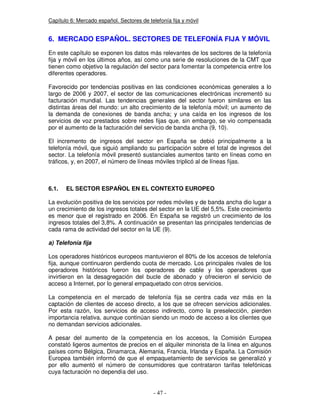 Capítulo 6: Mercado español. Sectores de telefonía fija y móvil
6. MERCADO ESPAÑOL. SECTORES DE TELEFONÍA FIJA Y MÓVIL
En este capítulo se exponen los datos más relevantes de los sectores de la telefonía
fija y móvil en los últimos años, así como una serie de resoluciones de la CMT que
tienen como objetivo la regulación del sector para fomentar la competencia entre los
diferentes operadores.
Favorecido por tendencias positivas en las condiciones económicas generales a lo
largo de 2006 y 2007, el sector de las comunicaciones electrónicas incrementó su
facturación mundial. Las tendencias generales del sector fueron similares en las
distintas áreas del mundo: un alto crecimiento de la telefonía móvil; un aumento de
la demanda de conexiones de banda ancha; y una caída en los ingresos de los
servicios de voz prestados sobre redes fijas que, sin embargo, se vio compensada
por el aumento de la facturación del servicio de banda ancha (9, 10).
El incremento de ingresos del sector en España se debió principalmente a la
telefonía móvil, que siguió ampliando su participación sobre el total de ingresos del
sector. La telefonía móvil presentó sustanciales aumentos tanto en líneas como en
tráficos, y, en 2007, el número de líneas móviles triplicó al de líneas fijas.
6.1. EL SECTOR ESPAÑOL EN EL CONTEXTO EUROPEO
La evolución positiva de los servicios por redes móviles y de banda ancha dio lugar a
un crecimiento de los ingresos totales del sector en la UE del 5,5%. Este crecimiento
es menor que el registrado en 2006. En España se registró un crecimiento de los
ingresos totales del 3,8%. A continuación se presentan las principales tendencias de
cada rama de actividad del sector en la UE (9).
a) Telefonía fija
Los operadores históricos europeos mantuvieron el 80% de los accesos de telefonía
fija, aunque continuaron perdiendo cuota de mercado. Los principales rivales de los
operadores históricos fueron los operadores de cable y los operadores que
invirtieron en la desagregación del bucle de abonado y ofrecieron el servicio de
acceso a Internet, por lo general empaquetado con otros servicios.
La competencia en el mercado de telefonía fija se centra cada vez más en la
captación de clientes de acceso directo, a los que se ofrecen servicios adicionales.
Por esta razón, los servicios de acceso indirecto, como la preselección, pierden
importancia relativa, aunque continúan siendo un modo de acceso a los clientes que
no demandan servicios adicionales.
A pesar del aumento de la competencia en los accesos, la Comisión Europea
constató ligeros aumentos de precios en el alquiler minorista de la línea en algunos
países como Bélgica, Dinamarca, Alemania, Francia, Irlanda y España. La Comisión
Europea también informó de que el empaquetamiento de servicios se generalizó y
por ello aumentó el número de consumidores que contrataron tarifas telefónicas
cuya facturación no dependía del uso.
 